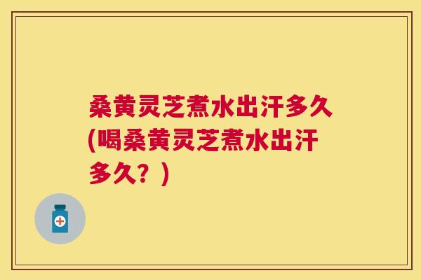 桑黄灵芝煮水出汗多久(喝桑黄灵芝煮水出汗多久？)