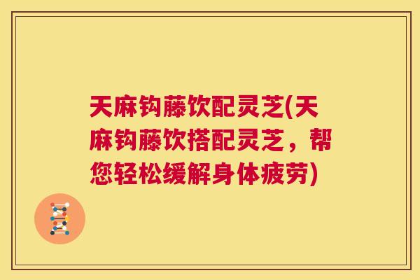 天麻钩藤饮配灵芝(天麻钩藤饮搭配灵芝,帮您轻松缓解身体疲劳) 天麻钩藤饮配灵芝(天麻钩藤饮搭配灵芝,帮您轻松缓解身体疲劳)
