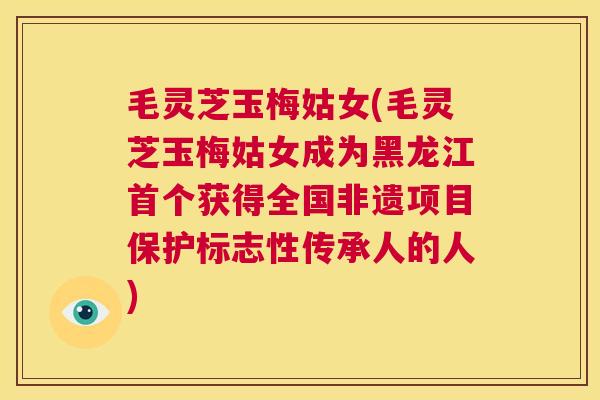 毛灵芝玉梅姑女(毛灵芝玉梅姑女成为黑龙江首个获得全国非遗项目保护标志性传承人的人)
