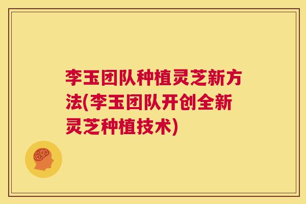 李玉团队种植灵芝新方法(李玉团队开创全新灵芝种植技术)