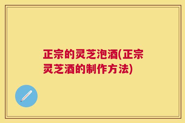 正宗的灵芝泡酒(正宗灵芝酒的制作方法)