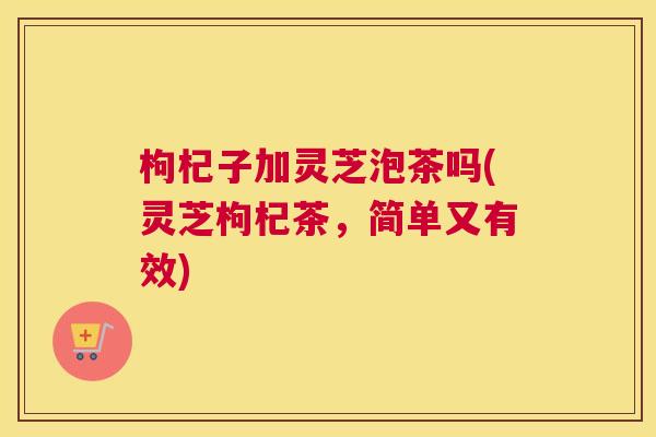 枸杞子加灵芝泡茶吗(灵芝枸杞茶，简单又有效)
