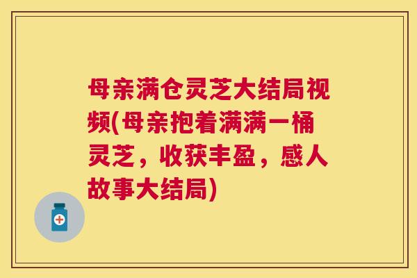 母亲满仓灵芝大结局视频(母亲抱着满满一桶灵芝，收获丰盈，感人故事大结局)