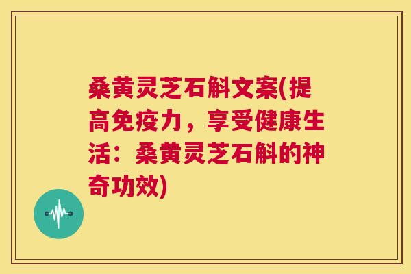 桑黄灵芝石斛文案(提高免疫力，享受健康生活：桑黄灵芝石斛的神奇功效)