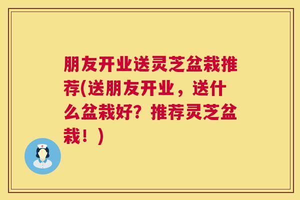 朋友开业送灵芝盆栽推荐(送朋友开业，送什么盆栽好？推荐灵芝盆栽！)