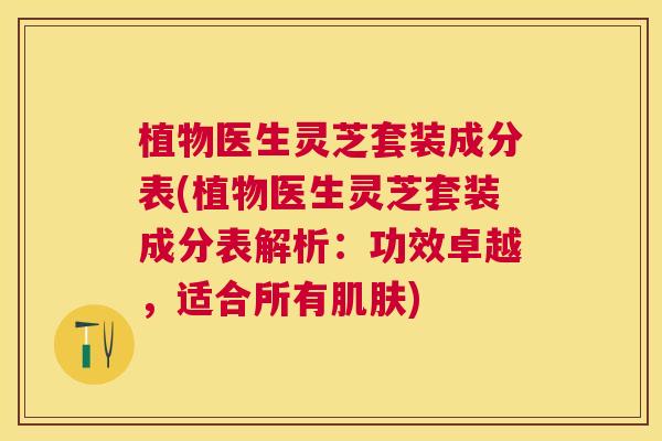 植物医生灵芝套装成分表(植物医生灵芝套装成分表解析：功效卓越，适合所有肌肤)