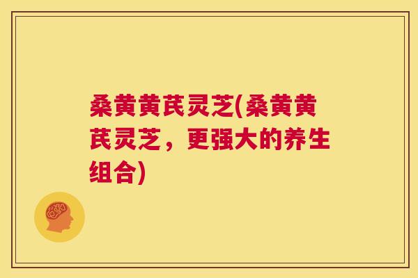 桑黄黄芪灵芝(桑黄黄芪灵芝，更强大的养生组合)