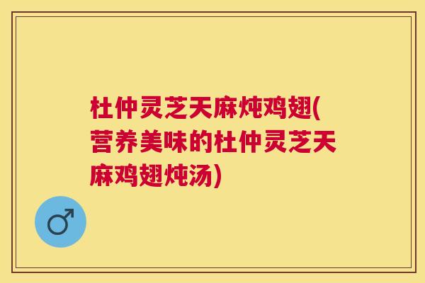 杜仲灵芝天麻炖鸡翅(营养美味的杜仲灵芝天麻鸡翅炖汤)