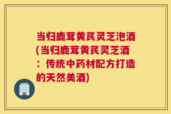 当归鹿茸黄芪灵芝泡酒(当归鹿茸黄芪灵芝酒:传统材配方打造的天然美酒) 当归鹿茸黄芪灵芝泡酒(当归鹿茸黄芪灵芝酒:传统材配方打造的天然美酒)