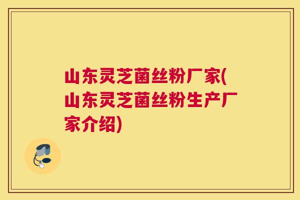 山东灵芝菌丝粉厂家(山东灵芝菌丝粉生产厂家介绍)