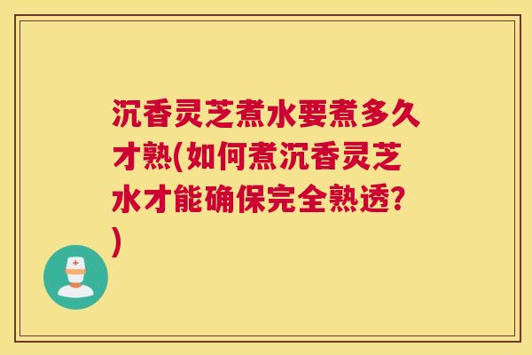 沉香灵芝煮水要煮多久才熟(如何煮沉香灵芝水才能确保完全熟透？)