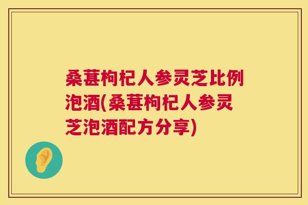 桑葚枸杞人参灵芝比例泡酒(桑葚枸杞人参灵芝泡酒配方分享)