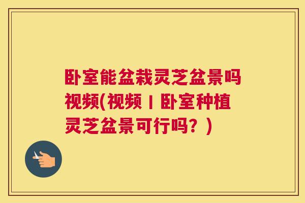 卧室能盆栽灵芝盆景吗视频(视频丨卧室种植灵芝盆景可行吗?) 卧室能盆栽灵芝盆景吗视频(视频丨卧室种植灵芝盆景可行吗?)
