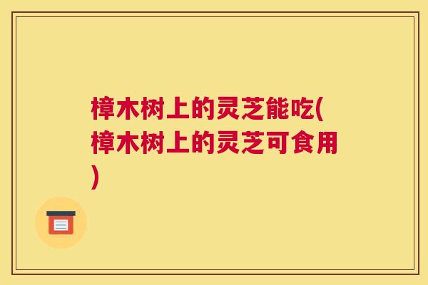 樟木树上的灵芝能吃(樟木树上的灵芝可食用)