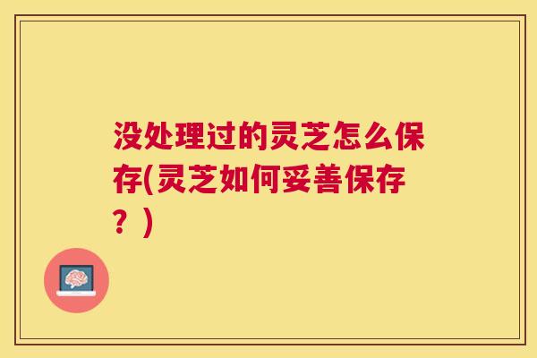 没处理过的灵芝怎么保存(灵芝如何妥善保存？)
