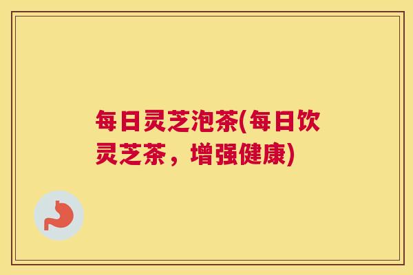 每日灵芝泡茶(每日饮灵芝茶,增强健康) 每日灵芝泡茶(每日饮灵芝茶,增强健康)