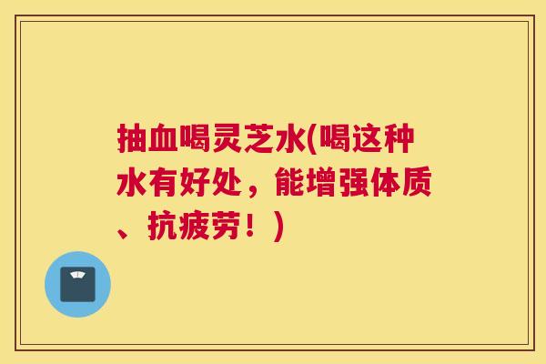 抽血喝灵芝水(喝这种水有好处，能增强体质、抗疲劳！)