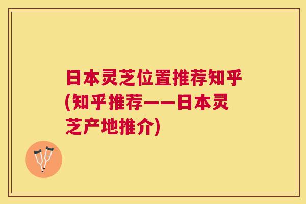 日本灵芝位置推荐知乎(知乎推荐——日本灵芝产地推介)