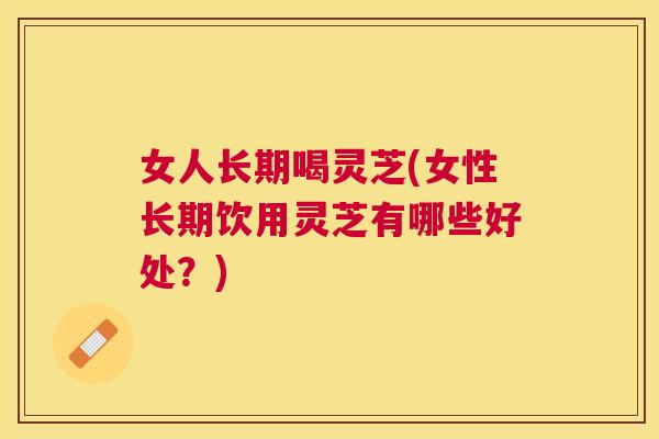 女人长期喝灵芝(女性长期饮用灵芝有哪些好处？)