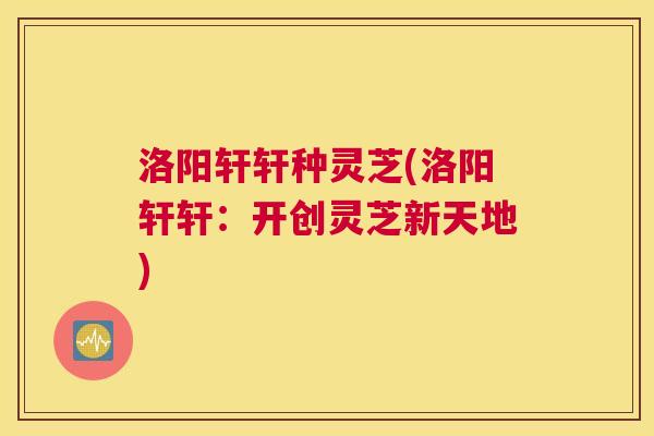 洛阳轩轩种灵芝(洛阳轩轩：开创灵芝新天地)