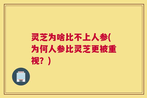 灵芝为啥比不上人参(为何人参比灵芝更被重视?) 灵芝为啥比不上人参(为何人参比灵芝更被重视?)
