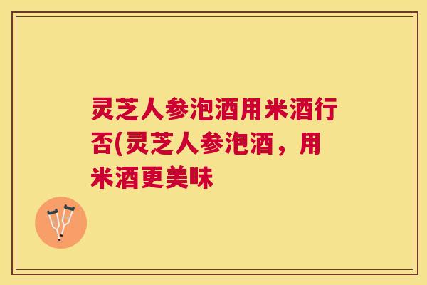 灵芝人参泡酒用米酒行否(灵芝人参泡酒，用米酒更美味