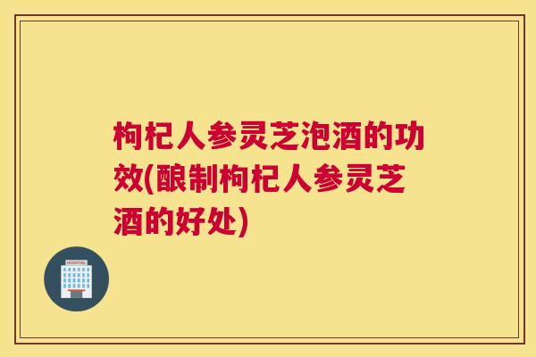 枸杞人参灵芝泡酒的功效(酿制枸杞人参灵芝酒的好处)