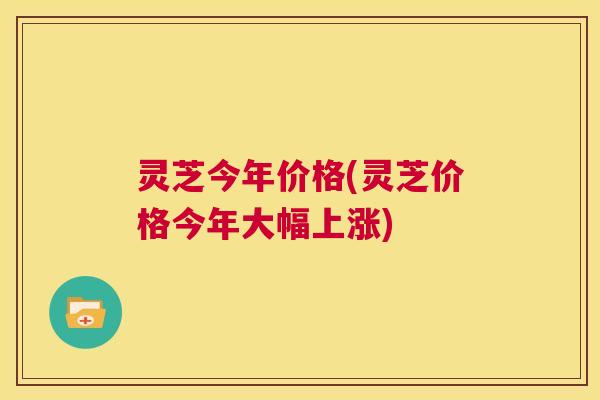 灵芝今年价格(灵芝价格今年大幅上涨)