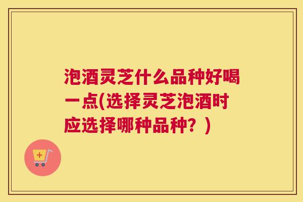 泡酒灵芝什么品种好喝一点(选择灵芝泡酒时应选择哪种品种？)