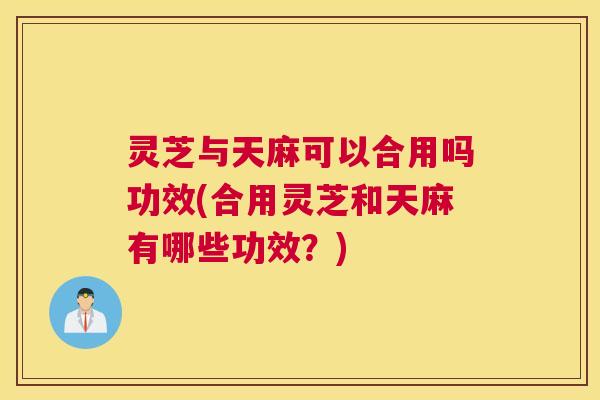 灵芝与天麻可以合用吗功效(合用灵芝和天麻有哪些功效？)
