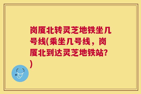 岗厦北转灵芝地铁坐几号线(乘坐几号线，岗厦北到达灵芝地铁站？)
