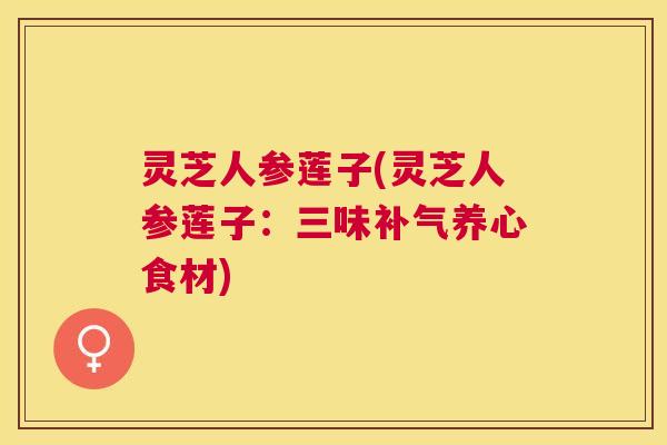 灵芝人参莲子(灵芝人参莲子：三味补气养心食材)