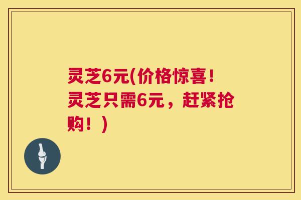 灵芝6元(价格惊喜！灵芝只需6元，赶紧抢购！)