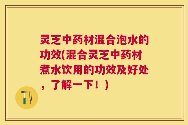 灵芝中药材混合泡水的功效(混合灵芝中药材煮水饮用的功效及好处，了解一下！)