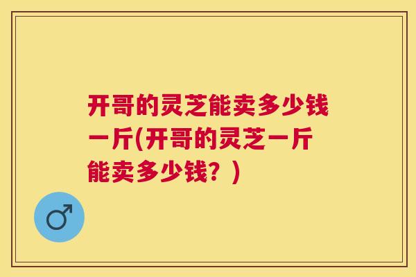 开哥的灵芝能卖多少钱一斤(开哥的灵芝一斤能卖多少钱？)