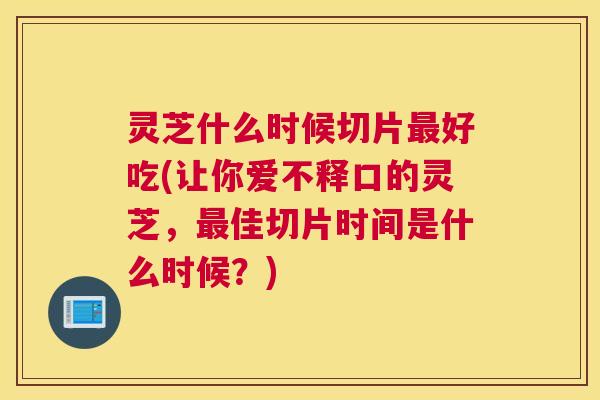 灵芝什么时候切片好吃(让你爱不释口的灵芝，佳切片时间是什么时候？)