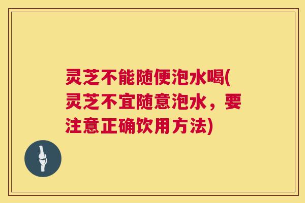 灵芝不能随便泡水喝(灵芝不宜随意泡水，要注意正确饮用方法)