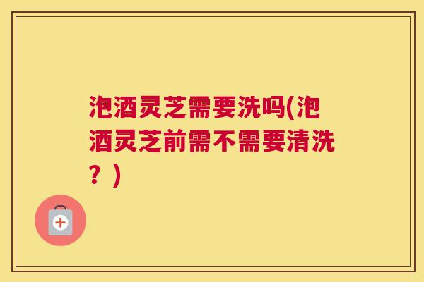 泡酒灵芝需要洗吗(泡酒灵芝前需不需要清洗？)
