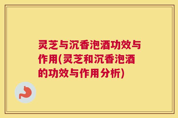 灵芝与沉香泡酒功效与作用(灵芝和沉香泡酒的功效与作用分析)