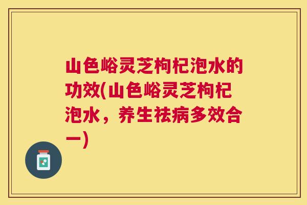山色峪灵芝枸杞泡水的功效(山色峪灵芝枸杞泡水，养生祛多效合一)