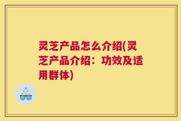 灵芝产品怎么介绍(灵芝产品介绍：功效及适用群体)