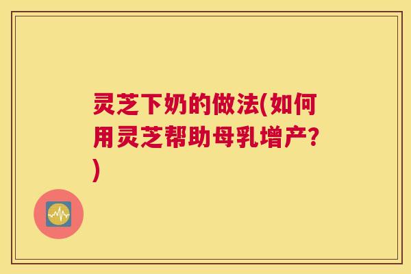 灵芝下奶的做法(如何用灵芝帮助母乳增产？)
