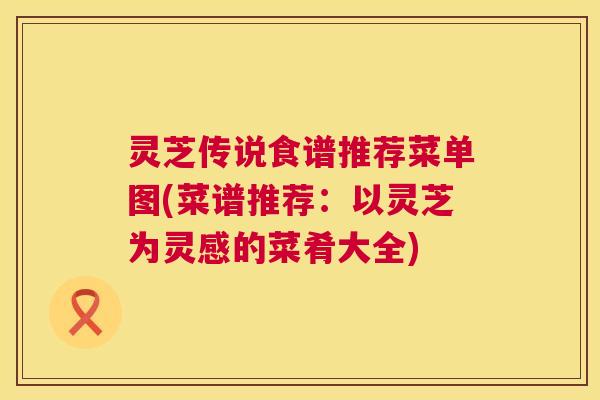 灵芝传说食谱推荐菜单图(菜谱推荐：以灵芝为灵感的菜肴大全)
