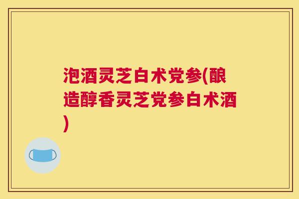 泡酒灵芝白术党参(酿造醇香灵芝党参白术酒)