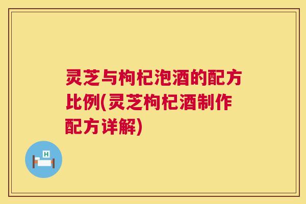 灵芝与枸杞泡酒的配方比例(灵芝枸杞酒制作配方详解)