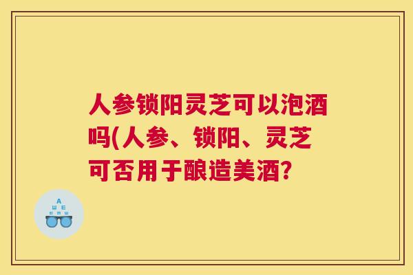 人参锁阳灵芝可以泡酒吗(人参、锁阳、灵芝可否用于酿造美酒？