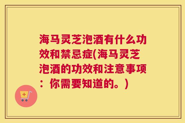 海马灵芝泡酒有什么功效和禁忌症(海马灵芝泡酒的功效和注意事项：你需要知道的。)