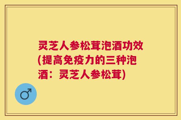 灵芝人参松茸泡酒功效(提高免疫力的三种泡酒：灵芝人参松茸)