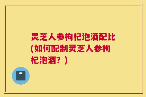 灵芝人参枸杞泡酒配比(如何配制灵芝人参枸杞泡酒？)