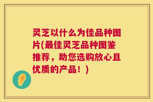 灵芝以什么为佳品种图片(最佳灵芝品种图鉴推荐，助您选购放心且优质的产品！)